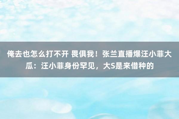 俺去也怎么打不开 畏俱我！张兰直播爆汪小菲大瓜：汪小菲身份罕见，大S是来借种的