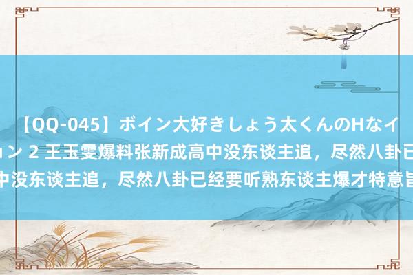 【QQ-045】ボイン大好きしょう太くんのHなイタズラ BESTセレクション 2 王玉雯爆料张新成高中没东谈主追，尽然八卦已经要听熟东谈主爆才特意旨真谛