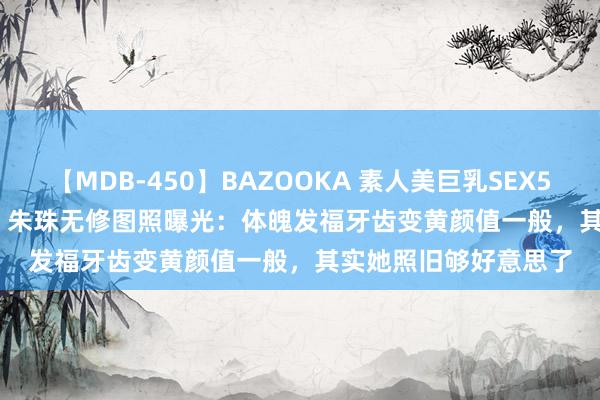 【MDB-450】BAZOOKA 素人美巨乳SEX50連発 8時間Special 朱珠无修图照曝光：体魄发福牙齿变黄颜值一般，其实她照旧够好意思了