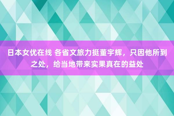 日本女优在线 各省文旅力挺董宇辉，只因他所到之处，给当地带来实果真在的益处