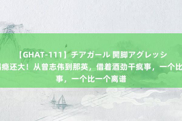 【GHAT-111】チアガール 開脚アグレッシブ 不可喝瘾还大！从曾志伟到那英，借着酒劲干疯事，一个比一个离谱