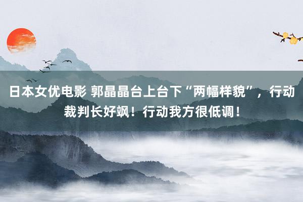 日本女优电影 郭晶晶台上台下“两幅样貌”，行动裁判长好飒！行动我方很低调！