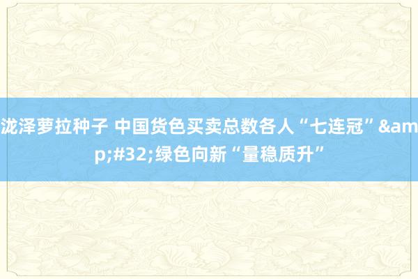 泷泽萝拉种子 中国货色买卖总数各人“七连冠”&#32;绿色向新“量稳质升”