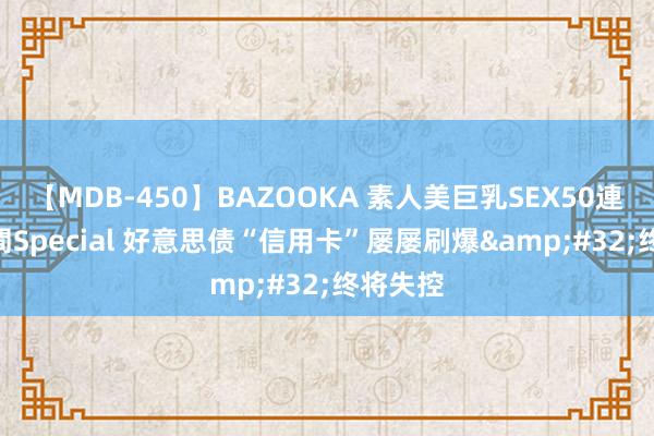 【MDB-450】BAZOOKA 素人美巨乳SEX50連発 8時間Special 好意思债“信用卡”屡屡刷爆&#32;终将失控