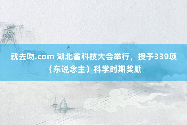 就去吻.com 湖北省科技大会举行，授予339项（东说念主）科学时期奖励