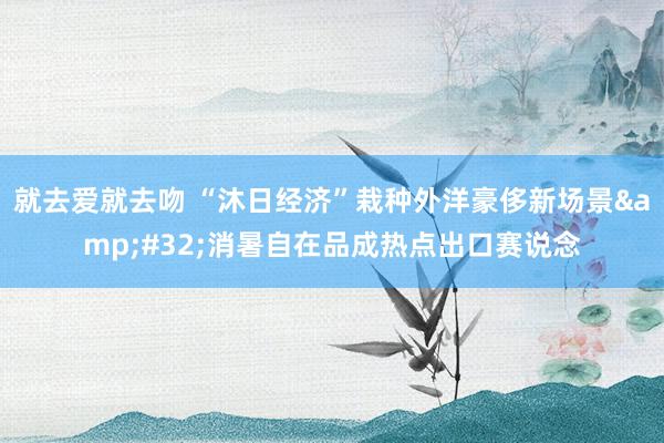 就去爱就去吻 “沐日经济”栽种外洋豪侈新场景&#32;消暑自在品成热点出口赛说念