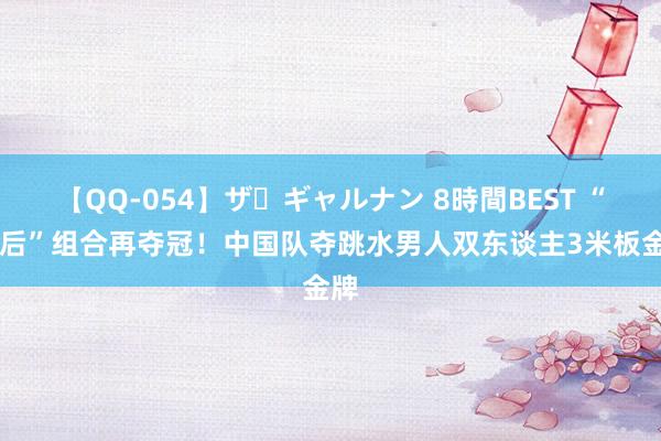 【QQ-054】ザ・ギャルナン 8時間BEST “00后”组合再夺冠！中国队夺跳水男人双东谈主3米板金牌