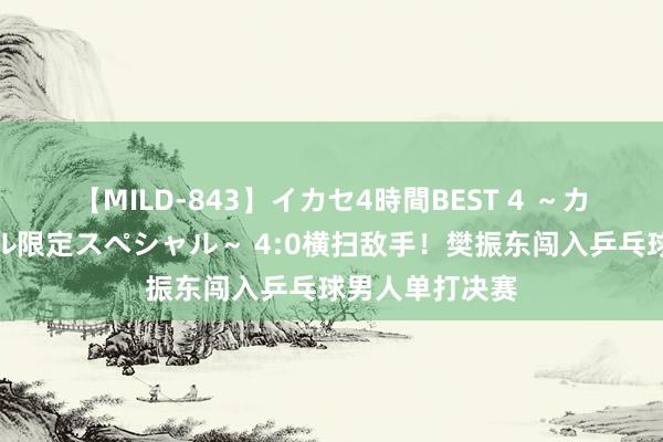 【MILD-843】イカセ4時間BEST 4 ～カリスマアイドル限定スペシャル～ 4:0横扫敌手！樊振东闯入乒乓球男人单打决赛