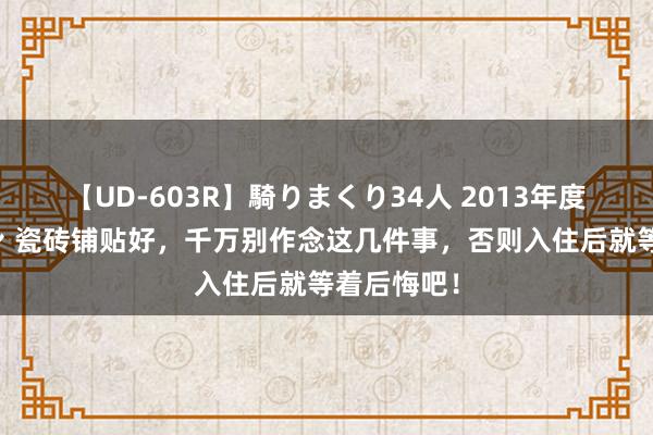 【UD-603R】騎りまくり34人 2013年度バージョン 瓷砖铺贴好，千万别作念这几件事，否则入住后就等着后悔吧！