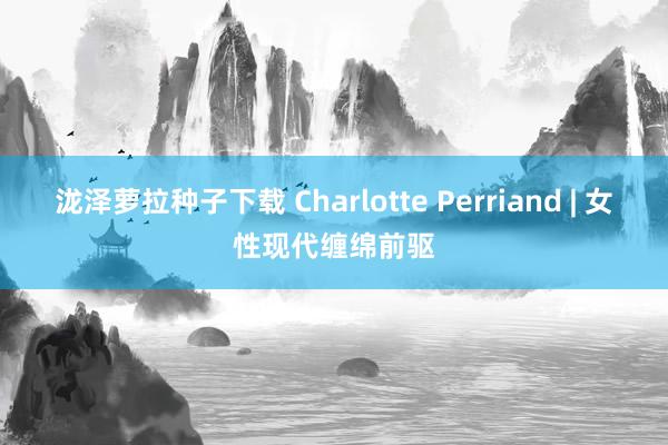 泷泽萝拉种子下载 Charlotte Perriand | 女性现代缠绵前驱