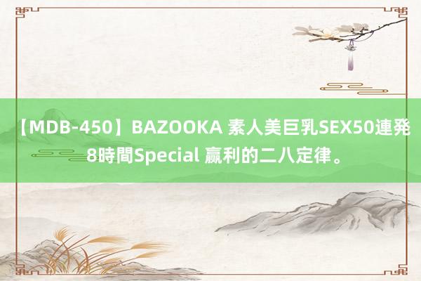 【MDB-450】BAZOOKA 素人美巨乳SEX50連発 8時間Special 赢利的二八定律。