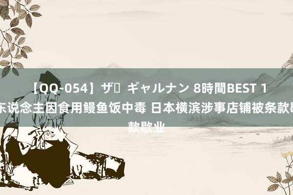 【QQ-054】ザ・ギャルナン 8時間BEST 161东说念主因食用鳗鱼饭中毒 日本横滨涉事店铺被条款歇业