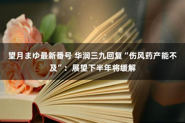 望月まゆ最新番号 华润三九回复“伤风药产能不及”：展望下半年将缓解