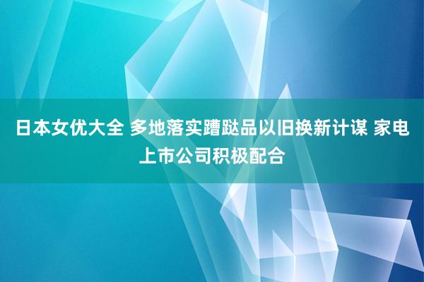 日本女优大全 多地落实蹧跶品以旧换新计谋 家电上市公司积极配合