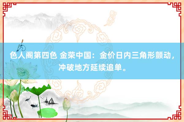 色人阁第四色 金荣中国：金价日内三角形颤动，冲破地方延续追单。