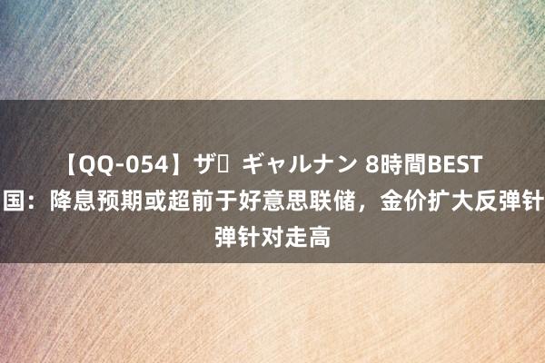 【QQ-054】ザ・ギャルナン 8時間BEST 金荣中国：降息预期或超前于好意思联储，金价扩大反弹针对走高