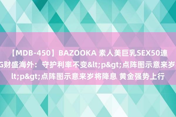 【MDB-450】BAZOOKA 素人美巨乳SEX50連発 8時間Special FPG财盛海外：守护利率不变<p>点阵图示意来岁将降息 黄金强势上行