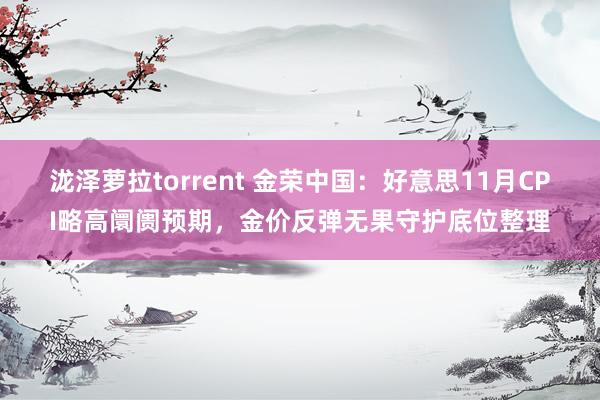 泷泽萝拉torrent 金荣中国：好意思11月CPI略高阛阓预期，金价反弹无果守护底位整理