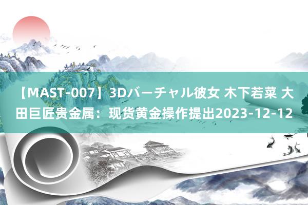 【MAST-007】3Dバーチャル彼女 木下若菜 大田巨匠贵金属：现货黄金操作提出2023-12-12