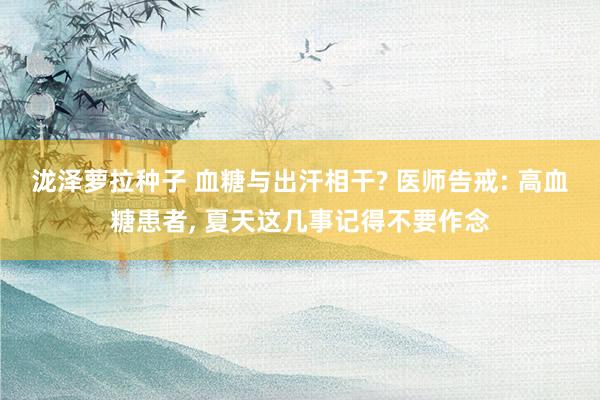 泷泽萝拉种子 血糖与出汗相干? 医师告戒: 高血糖患者， 夏天这几事记得不要作念