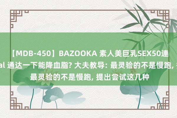 【MDB-450】BAZOOKA 素人美巨乳SEX50連発 8時間Special 通达一下能降血脂? 大夫教导: 最灵验的不是慢跑， 提出尝试这几种