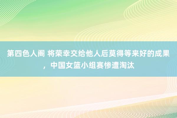 第四色人阁 将荣幸交给他人后莫得等来好的成果，中国女篮小组赛惨遭淘汰