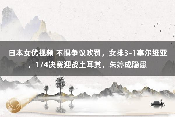 日本女优视频 不惧争议吹罚，女排3-1塞尔维亚，1/4决赛迎战土耳其，朱婷成隐患