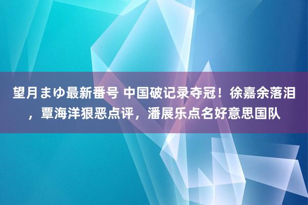 望月まゆ最新番号 中国破记录夺冠！徐嘉余落泪，覃海洋狠恶点评，潘展乐点名好意思国队