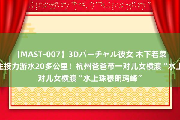 【MAST-007】3Dバーチャル彼女 木下若菜 8小时3东谈主接力游水20多公里！杭州爸爸带一对儿女横渡“水上珠穆朗玛峰”