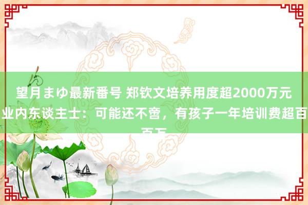 望月まゆ最新番号 郑钦文培养用度超2000万元？业内东谈主士：可能还不啻，有孩子一年培训费超百万