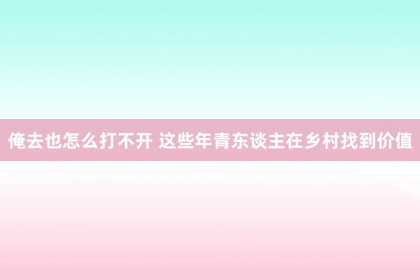 俺去也怎么打不开 这些年青东谈主在乡村找到价值