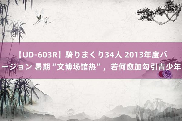 【UD-603R】騎りまくり34人 2013年度バージョン 暑期“文博场馆热”，若何愈加勾引青少年