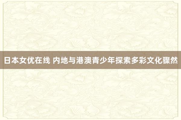 日本女优在线 内地与港澳青少年探索多彩文化骤然