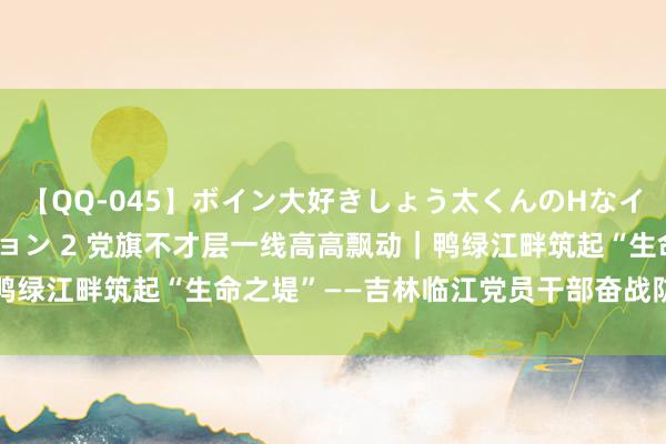 【QQ-045】ボイン大好きしょう太くんのHなイタズラ BESTセレクション 2 党旗不才层一线高高飘动｜鸭绿江畔筑起“生命之堤”——吉林临江党员干部奋战防汛一线见闻