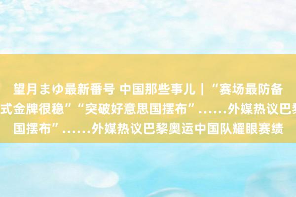 望月まゆ最新番号 中国那些事儿｜“赛场最防备的明星”“传统上风形式金牌很稳”“突破好意思国摆布”……外媒热议巴黎奥运中国队耀眼赛绩