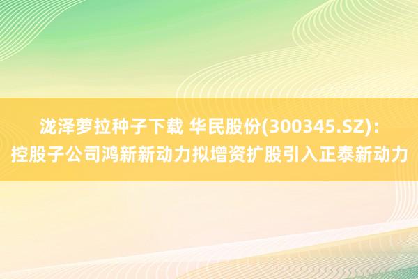 泷泽萝拉种子下载 华民股份(300345.SZ)：控股子公司鸿新新动力拟增资扩股引入正泰新动力