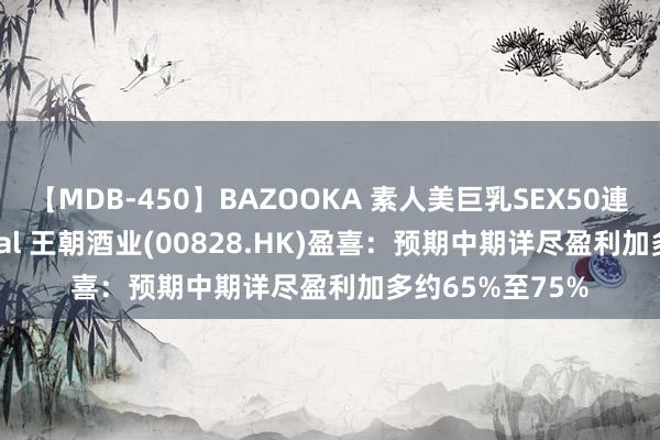 【MDB-450】BAZOOKA 素人美巨乳SEX50連発 8時間Special 王朝酒业(00828.HK)盈喜：预期中期详尽盈利加多约65%至75%