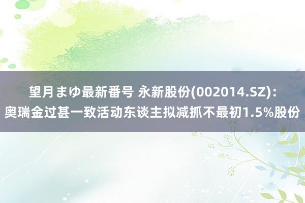 望月まゆ最新番号 永新股份(002014.SZ)：奥瑞金过甚一致活动东谈主拟减抓不最初1.5%股份