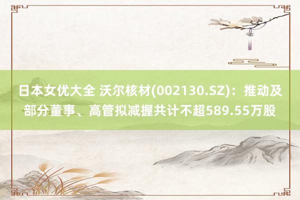 日本女优大全 沃尔核材(002130.SZ)：推动及部分董事、高管拟减握共计不超589.55万股