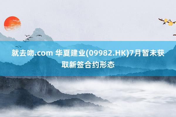 就去吻.com 华夏建业(09982.HK)7月暂未获取新签合约形态