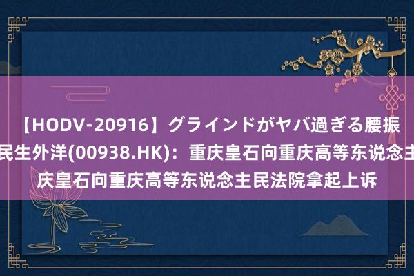 【HODV-20916】グラインドがヤバ過ぎる腰振り騎乗位 4時間 民生外洋(00938.HK)：重庆皇石向重庆高等东说念主民法院拿起上诉