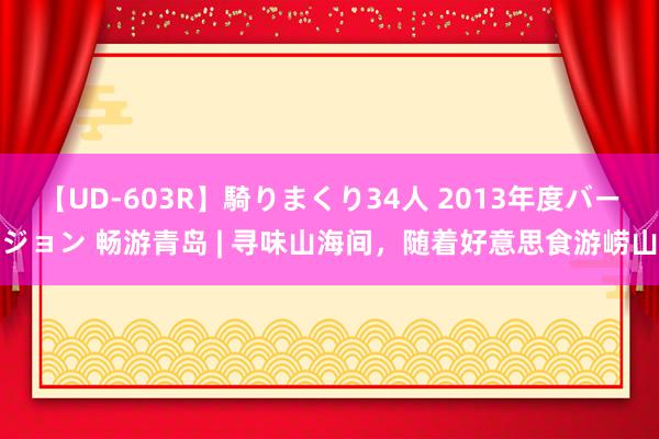 【UD-603R】騎りまくり34人 2013年度バージョン 畅游青岛 | 寻味山海间，随着好意思食游崂山