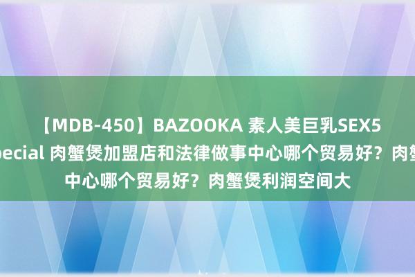 【MDB-450】BAZOOKA 素人美巨乳SEX50連発 8時間Special 肉蟹煲加盟店和法律做事中心哪个贸易好？肉蟹煲利润空间大