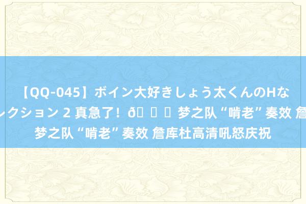 【QQ-045】ボイン大好きしょう太くんのHなイタズラ BESTセレクション 2 真急了！?梦之队“啃老”奏效 詹库杜高清吼怒庆祝