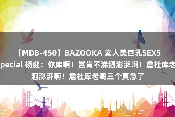 【MDB-450】BAZOOKA 素人美巨乳SEX50連発 8時間Special 杨健：你库啊！岂肯不涕泗澎湃啊！詹杜库老哥三个真急了