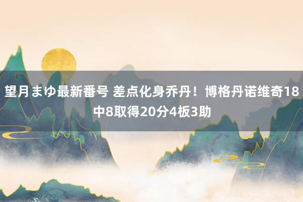 望月まゆ最新番号 差点化身乔丹！博格丹诺维奇18中8取得20分4板3助