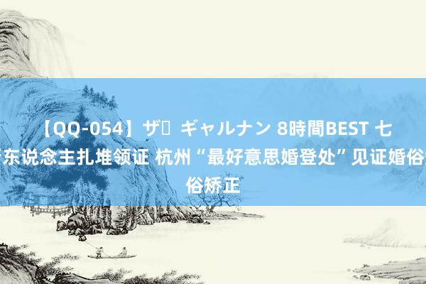 【QQ-054】ザ・ギャルナン 8時間BEST 七夕新东说念主扎堆领证 杭州“最好意思婚登处”见证婚俗矫正