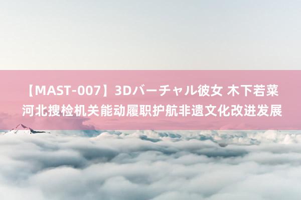 【MAST-007】3Dバーチャル彼女 木下若菜 河北搜检机关能动履职护航非遗文化改进发展