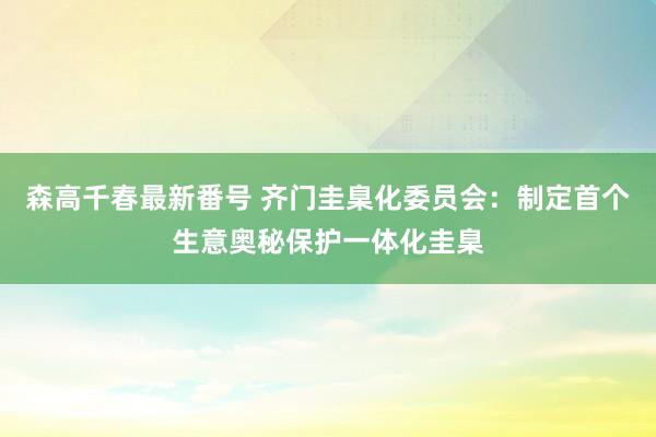 森高千春最新番号 齐门圭臬化委员会：制定首个生意奥秘保护一体化圭臬