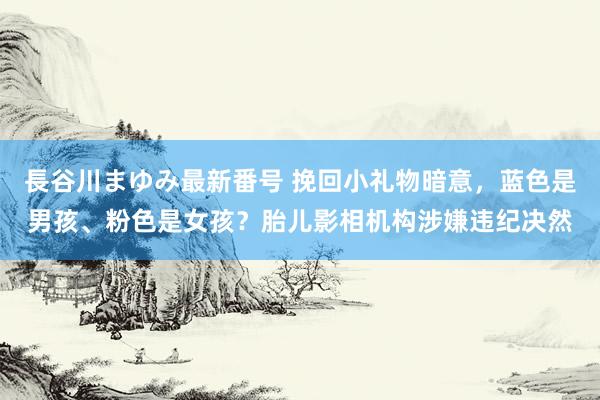 長谷川まゆみ最新番号 挽回小礼物暗意，蓝色是男孩、粉色是女孩？胎儿影相机构涉嫌违纪决然